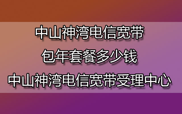 中山神湾电信宽带包年套餐多少钱-中山神湾电信宽带受理中心